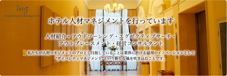 株式会社ＩＮＧ ホテル人材マネジメントを行っています。人材紹介・アウトソーシング・
エグゼクティブサーチ・経営コンサルタント。私たちが人材マネジメントのプロとし目指していることは業界に於ける雇用のイノベーションとしてダイバシティマネジメントという新たな風を吹き込むことです。